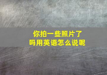 你拍一些照片了吗用英语怎么说呢