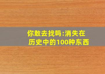 你敢去找吗:消失在历史中的100种东西