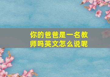 你的爸爸是一名教师吗英文怎么说呢