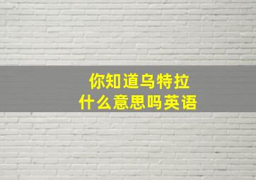 你知道乌特拉什么意思吗英语