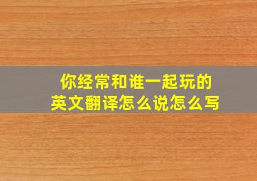 你经常和谁一起玩的英文翻译怎么说怎么写