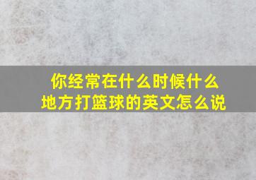 你经常在什么时候什么地方打篮球的英文怎么说