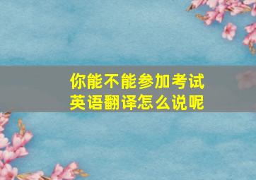 你能不能参加考试英语翻译怎么说呢