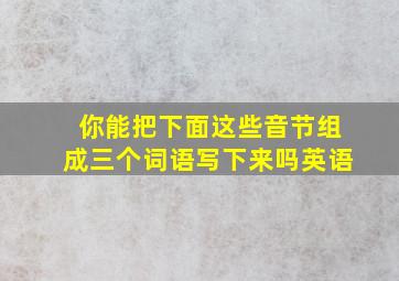 你能把下面这些音节组成三个词语写下来吗英语