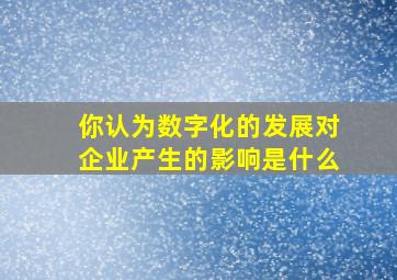 你认为数字化的发展对企业产生的影响是什么