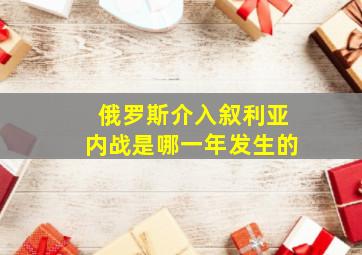 俄罗斯介入叙利亚内战是哪一年发生的