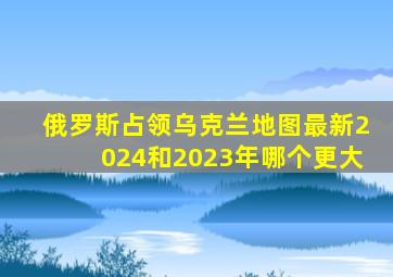 俄罗斯占领乌克兰地图最新2024和2023年哪个更大