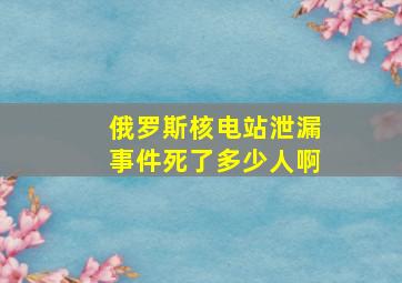 俄罗斯核电站泄漏事件死了多少人啊