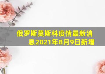 俄罗斯莫斯科疫情最新消息2021年8月9日新增