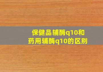 保健品辅酶q10和药用辅酶q10的区别