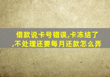 借款说卡号错误,卡冻结了,不处理还要每月还款怎么弄