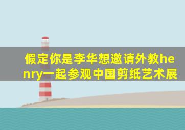 假定你是李华想邀请外教henry一起参观中国剪纸艺术展