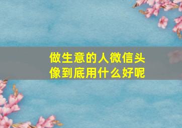 做生意的人微信头像到底用什么好呢