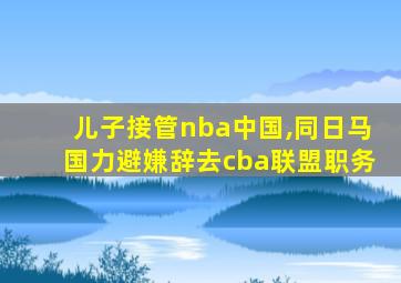 儿子接管nba中国,同日马国力避嫌辞去cba联盟职务