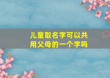 儿童取名字可以共用父母的一个字吗