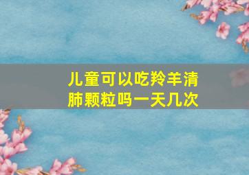 儿童可以吃羚羊清肺颗粒吗一天几次