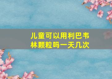 儿童可以用利巴韦林颗粒吗一天几次