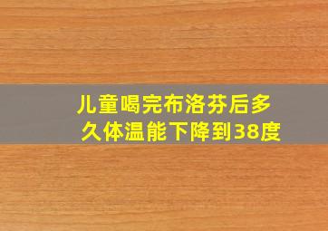 儿童喝完布洛芬后多久体温能下降到38度