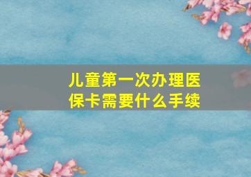 儿童第一次办理医保卡需要什么手续