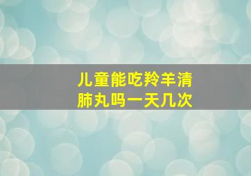 儿童能吃羚羊清肺丸吗一天几次