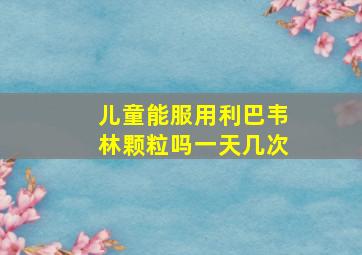 儿童能服用利巴韦林颗粒吗一天几次