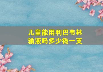 儿童能用利巴韦林输液吗多少钱一支