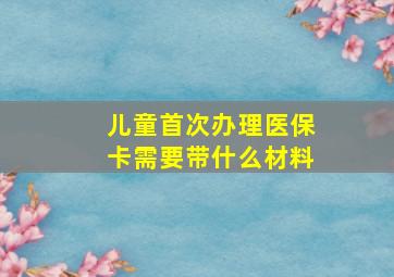 儿童首次办理医保卡需要带什么材料