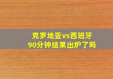 克罗地亚vs西班牙90分钟结果出炉了吗