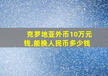 克罗地亚外币10万元钱,能换人民币多少钱