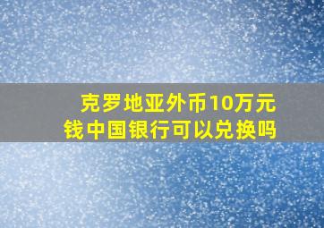 克罗地亚外币10万元钱中国银行可以兑换吗