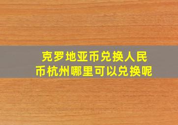 克罗地亚币兑换人民币杭州哪里可以兑换呢