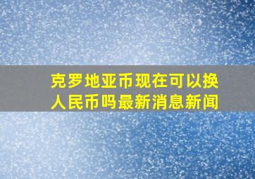 克罗地亚币现在可以换人民币吗最新消息新闻