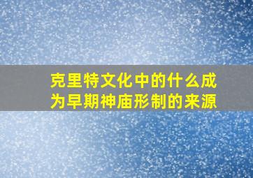 克里特文化中的什么成为早期神庙形制的来源