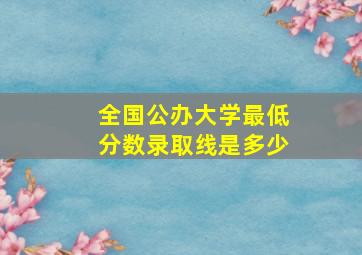 全国公办大学最低分数录取线是多少