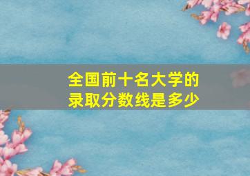 全国前十名大学的录取分数线是多少