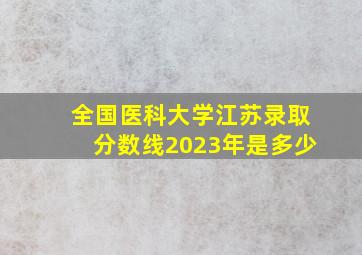 全国医科大学江苏录取分数线2023年是多少