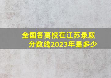 全国各高校在江苏录取分数线2023年是多少