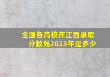 全国各高校在江西录取分数线2023年是多少