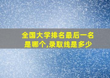 全国大学排名最后一名是哪个,录取线是多少