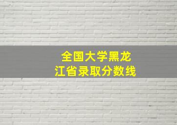 全国大学黑龙江省录取分数线