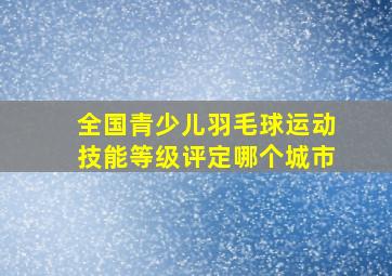 全国青少儿羽毛球运动技能等级评定哪个城市