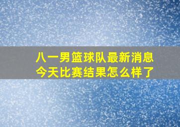 八一男篮球队最新消息今天比赛结果怎么样了