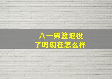 八一男篮退役了吗现在怎么样