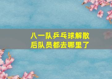 八一队乒乓球解散后队员都去哪里了