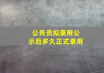 公务员拟录用公示后多久正式录用