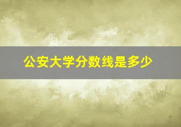 公安大学分数线是多少