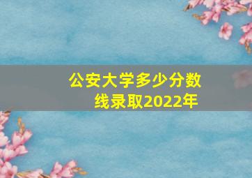 公安大学多少分数线录取2022年