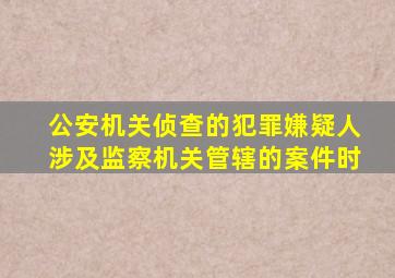 公安机关侦查的犯罪嫌疑人涉及监察机关管辖的案件时