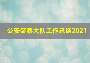 公安督察大队工作总结2021