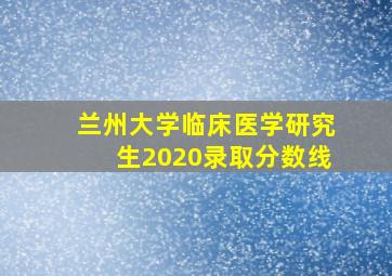 兰州大学临床医学研究生2020录取分数线